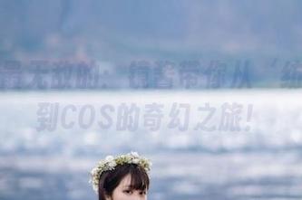 精选中最无敌的：镜酱带你从‘纺写真’到COS的奇幻之旅！